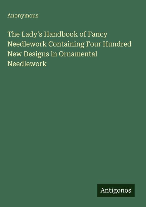 Der Titel lautet: "The Lady's Handbook of Fancy Needlework Containing Four Hundred New Designs in Ornamental Needlework". Unten rechts steht "Antigonos". Der Hintergrund ist dunkelgrün.