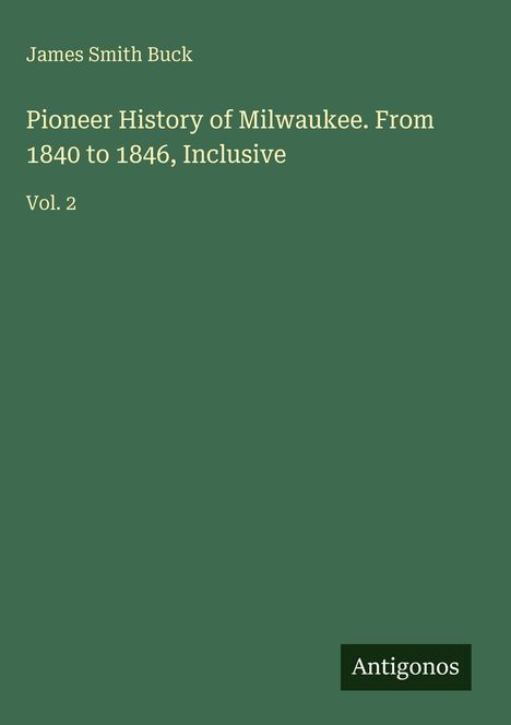"James Smith Buck. Pioneer History of Milwaukee. From 1840 to 1846, Inclusive. Vol. 2. Unten rechts: Antigonos. Grüner Hintergrund."