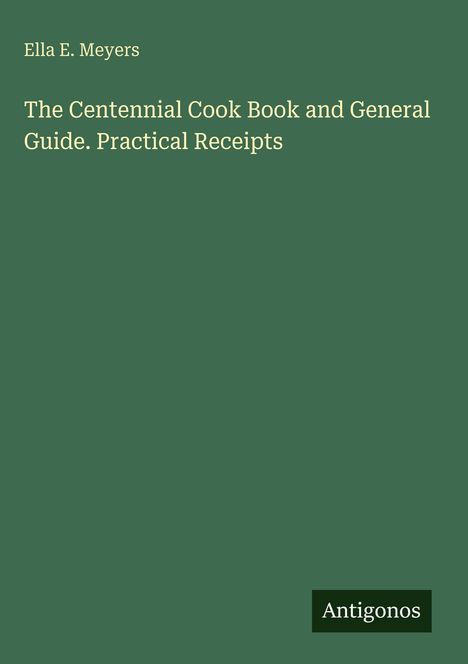 Text oben: "Ella E. Meyers". Mittig: "The Centennial Cook Book and General Guide. Practical Receipts". Unten: "Antigonos". Dunkelgrüner Hintergrund.