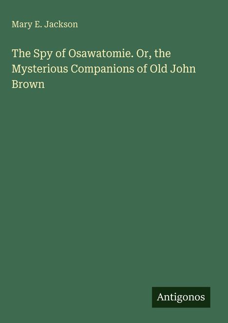 Cover mit grünem Hintergrund: "Mary E. Jackson, The Spy of Osawatomie. Or, the Mysterious Companions of Old John Brown", Antigonos Logo.