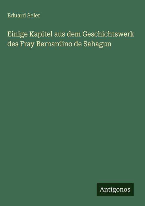 Buchtitel von Eduard Seler: "Einige Kapitel aus dem Geschichtswerk des Fray Bernardino de Sahagun", unten steht "Antigonos".