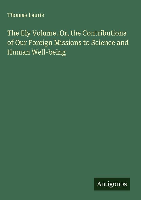 „The Ely Volume. Or, the Contributions of Our Foreign Missions to Science and Human Well-being“ von Thomas Laurie.