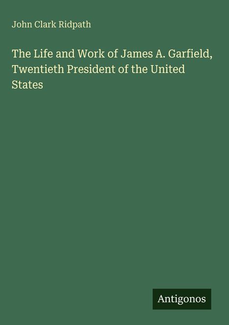 Weiße Schrift auf grünem Hintergrund: "John Clark Ridpath. The Life and Work of James A. Garfield, Twentieth President." Unten Logo: "Antigonos".