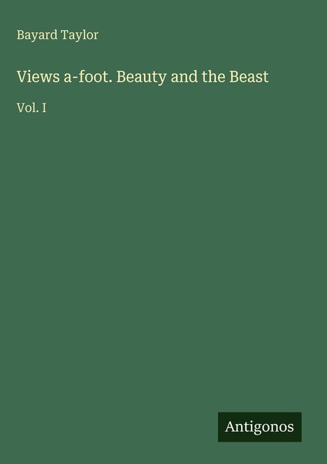 Bayard Taylor, Titel "Views a-foot. Beauty and the Beast Vol. I", grüner Hintergrund, Logo "Antigonos" unten rechts.