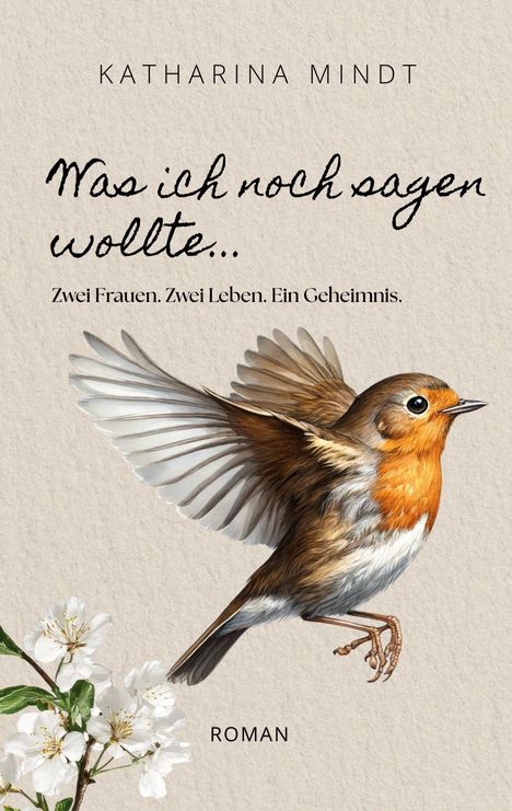 "KATHARINA MINDT. Was ich noch sagen wollte... Zwei Frauen. Zwei Leben. Ein Geheimnis. ROMAN." Ein fliegendes Rotkehlchen und weiße Blüten.
