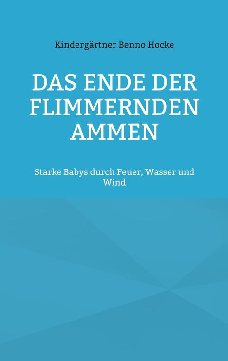 Titel: "DAS ENDE DER FLIMMERNDEN AMMEN". Untertitel: "Starke Babys durch Feuer, Wasser und Wind". Name: Kindergärtner Benno Hocke.