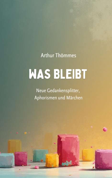 "Arthur Thömmes, WAS BLEIBT, Neue Gedankensplitter, Aphorismen und Märchen." Bunte, abstrakte Blöcke auf Textur.