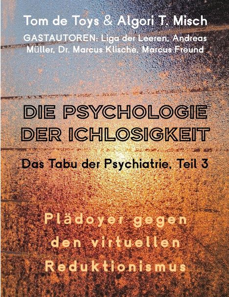 Tom de Toys & Algori T. Misch

GASTAUTOREN: Liga der Leeren, Andreas Müller, Dr. Marcus Klische, Marcus Freund

DIE PSYCHOLOGIE DER ICHLOSIGKEIT

Das Tabu der Psychiatrie, Teil 3

Plädoyer gegen den virtuellen Reduktionismus

Hintergrund: Textur mit goldenen und schwarzen Schattierungen.