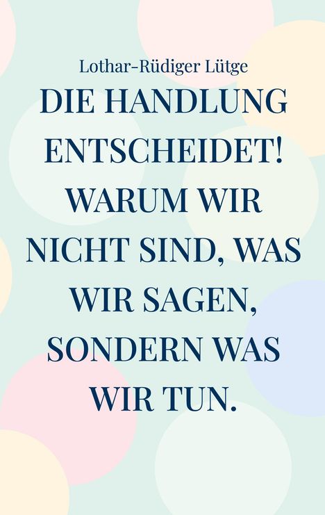 Text: "Lothar-Rüdiger Lütge. DIE HANDLUNG ENTSCHEIDET! WARUM WIR NICHT SIND, WAS WIR SAGEN, SONDERN WAS WIR TUN." Hintergrund: Pastellfarbene Kreise.