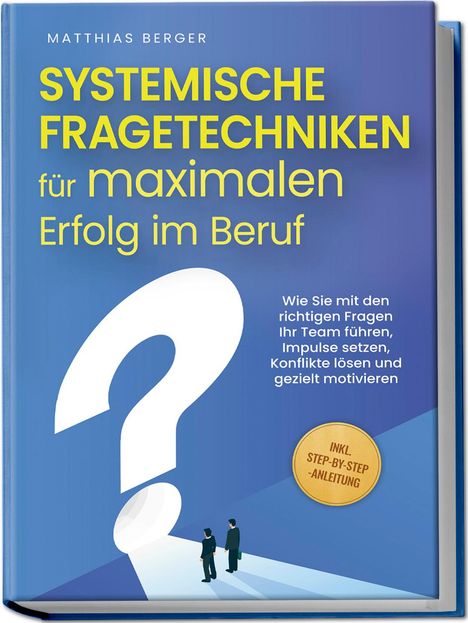 Matthias Berger: Systemische Fragetechniken für maximalen Erfolg im Beruf: Wie Sie mit den richtigen Fragen Ihr Team führen, Impulse setzen, Konflikte lösen und gezielt motivieren - inkl. Step-by-Step-Anleitung, Buch