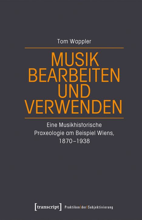 Tom Wappler: MUSIK BEARBEITEN UND VERWENDEN. Eine Musikhistorische Praxeologie am Beispiel Wiens, 1870-1938.