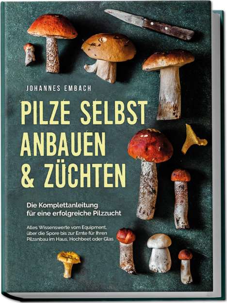 Johannes Embach: Pilze selbst anbauen &amp; züchten - Die Komplettanleitung für eine erfolgreiche Pilzzucht: Alles Wissenswerte vom Equipment, über die Spore bis zur Ernte für Ihren Pilzanbau im Haus, Hochbeet oder Glas, Buch