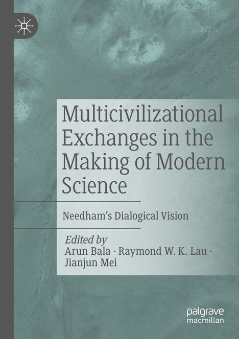 Multicivilizational Exchanges in the Making of Modern Science. Needham’s Dialogical Vision. Arun Bala, Raymond W. K. Lau, Jianjun Mei.