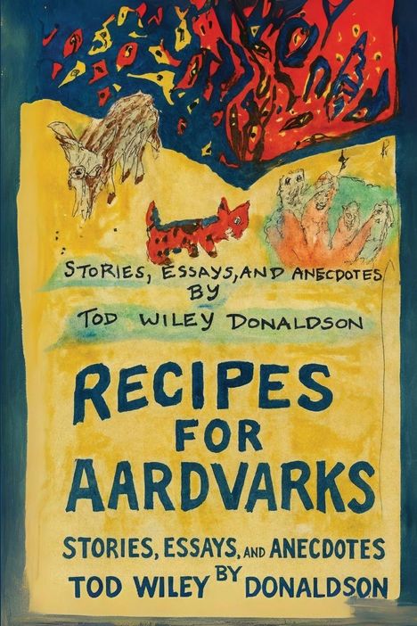 "Recipes for Aardvarks: Stories, Essays, and Anecdotes by Tod Wiley Donaldson." Illustration mit bunten Tieren und Formen.