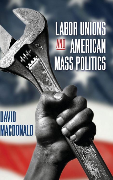 „LABOR UNIONS AND AMERICAN MASS POLITICS“ und „DAVID MACDONALD“. Eine Hand hält einen großen Schraubenschlüssel.
