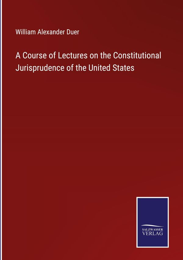 A Course of Lectures on the Constitutional Jurisprudence of the Uni...