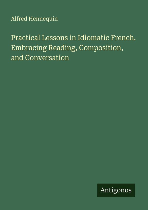 Practical Lessons in Idiomatic French. Embracing Reading, Compositi...