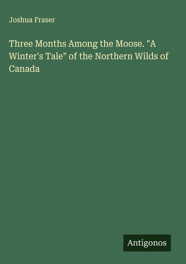 Three Months Among the Moose. "A Winters Tale" of the Northern Wil...