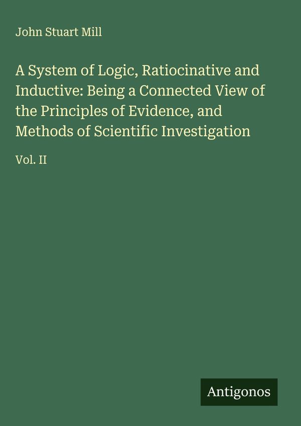 A System of Logic, Ratiocinative and Inductive: Being a Connected V...