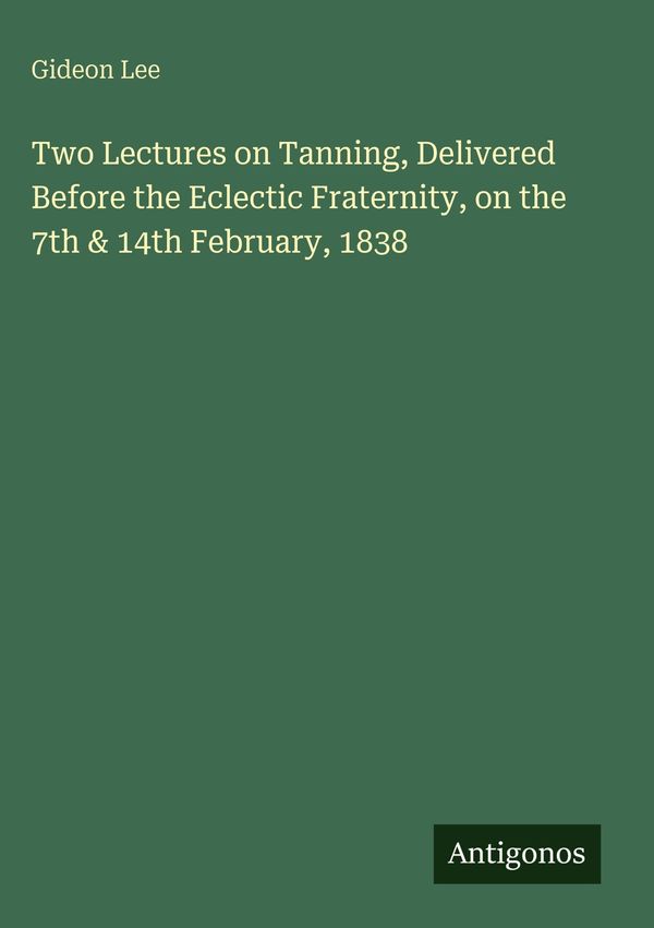 Two Lectures on Tanning, Delivered Before the Eclectic Fraternity, ...