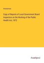 Anonymous: Copy of Reports of Local Government Board Inspectors on the Working of the Public Health Act, 1872, Buch