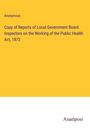 Anonymous: Copy of Reports of Local Government Board Inspectors on the Working of the Public Health Act, 1872, Buch