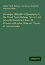 Grand Trunk Railway Literary and Scientific Institute Library: Catalogue of the library belonging to the Grand Trunk Railway Literary and Scientific Institution, Point St. Charles: with rules, titles and objects of the institution, Buch