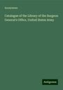 Anonymous: Catalogue of the Library of the Surgeon General's Office, United States Army, Buch