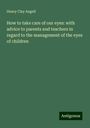 Henry Clay Angell: How to take care of our eyes: with advice to parents and teachers in regard to the management of the eyes of children, Buch