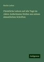 Martin Luther: Christliche Lehren auf alle Tage im Jahre: Außerlesene Stellen aus seinen sämmtlichen Schriften, Buch