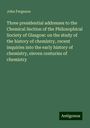 John Ferguson: Three presidential addresses to the Chemical Section of the Philosophical Society of Glasgow: on the study of the history of chemistry, recent inquiries into the early history of chemistry, eleven centuries of chemistry, Buch