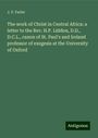 J. P. Farler: The work of Christ in Central Africa: a letter to the Rev. H.P. Liddon, D.D., D.C.L., canon of St. Paul's and Ireland professor of exegesis at the University of Oxford, Buch