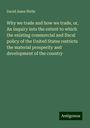 David Ames Wells: Why we trade and how we trade, or, An inquiry into the extent to which the existing commercial and fiscal policy of the United States restricts the material prosperity and development of the country, Buch