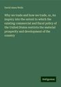 David Ames Wells: Why we trade and how we trade, or, An inquiry into the extent to which the existing commercial and fiscal policy of the United States restricts the material prosperity and development of the country, Buch