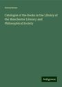 Anonymous: Catalogue of the Books in the Library of the Manchester Literary and Philosophical Society, Buch