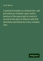 Ira M. Moore: A practical treatise on criminal law, and procedure in criminal cases, before justices of the peace and in courts of record in the state of Illinois: with full directions and forms for every criminal case, Buch