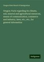 Oregon State Board Of Immigration: Oregon: Facts regarding its climate, soil, mineral and agricultural resources, means of communication, commerce and industry, laws, etc., etc., for general information, Buch