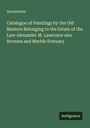 Anonymous: Catalogue of Paintings by the Old Masters Belonging to the Estate of the Late Alexander M. Lawrence also Bronzes and Marble Statuary, Buch