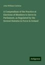 John William Carleton: A Compendium of the Practice at Elections of Members to Serve in Parliament, as Regulated by the Several Statutes in Force in Ireland, Buch