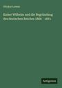 Ottokar Lorenz: Kaiser Wilhelm und die Begründung des deutschen Reiches 1866 - 1871, Buch