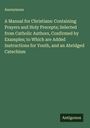 Anonymous: A Manual for Christians: Containing Prayers and Holy Precepts; Selected from Catholic Authors, Confirmed by Examples; to Which are Added Instructions for Youth, and an Abridged Catechism, Buch