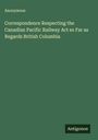 Anonymous: Correspondence Respecting the Canadian Pacific Railway Act so Far as Regards British Columbia, Buch