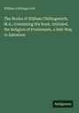 William Chillingworth: The Works of William Chillingworth, M.A.; Containing His Book, Intituled, the Religion of Protestants, a Safe Way to Salvation, Buch