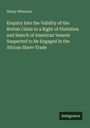 Henry Wheaton: Enquiry Into the Validity of the British Claim to a Right of Visitation and Search of American Vessels Suspected to Be Engaged In the African Slave-Trade, Buch