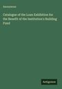 Anonymous: Catalogue of the Loan Exhibition for the Benefit of the Institution's Building Fund, Buch