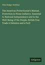 Giles Badger Stebbins: The American Protectionist's Manual . Protection to Home Industry. Essential to National Independence and to the Well-Being of the People. British Free Trade A Delusion and a Peril, Buch