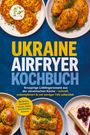 Lara Beckford: Ukraine Airfryer Kochbuch: Knusprige Lieblingsrezepte aus der ukrainischen Küche - schnell, unkompliziert & mit weniger Fett zubereitet. Mit Broten, herzhaften Snacks, Soßen & Aufstrichen, Desserts, Buch